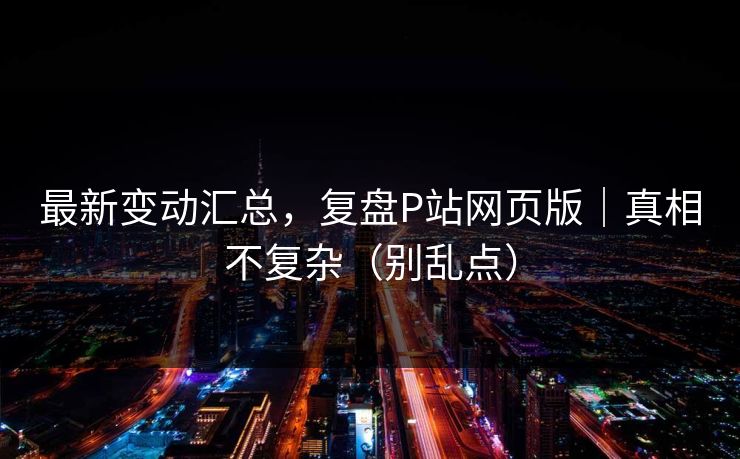最新变动汇总,复盘P站网页版|真相不复杂(别乱点) 最新变动汇总,复盘P站网页版|真相不复杂(别乱点)