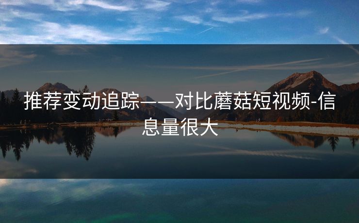 推荐变动追踪——对比蘑菇短视频-信息量很大 推荐变动追踪——对比蘑菇短视频-信息量很大
