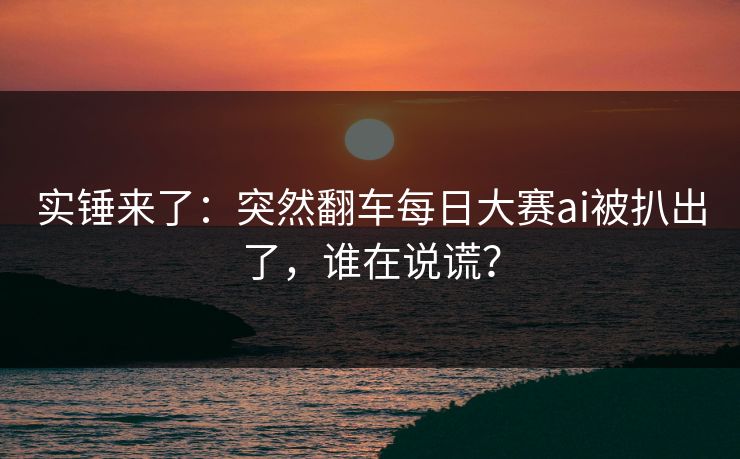 实锤来了:突然翻车每日大赛ai被扒出了,谁在说谎? 实锤来了:突然翻车每日大赛ai被扒出了,谁在说谎?