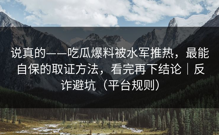 说真的——吃瓜爆料被水军推热,最能自保的取证方法,看完再下结论|反诈避坑(平台规则) 说真的——吃瓜爆料被水军推热,最能自保的取证方法,看完再下结论|反诈避坑(平台规则)