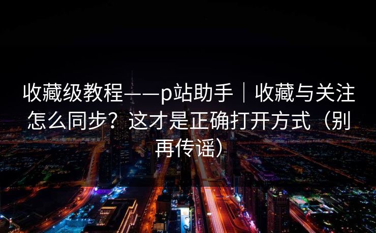收藏级教程——p站助手|收藏与关注怎么同步?这才是正确打开方式(别再传谣) 收藏级教程——p站助手|收藏与关注怎么同步?这才是正确打开方式(别再传谣)