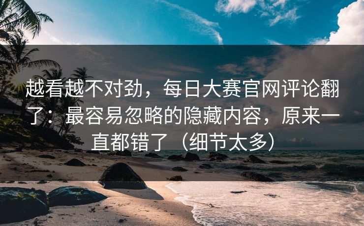 越看越不对劲,每日大赛官网评论翻了:最容易忽略的隐藏内容,原来一直都错了(细节太多) 越看越不对劲,每日大赛官网评论翻了:最容易忽略的隐藏内容,原来一直都错了(细节太多)