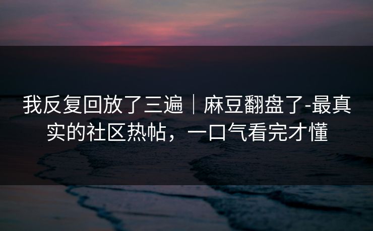 我反复回放了三遍|麻豆翻盘了-最真实的社区热帖,一口气看完才懂 我反复回放了三遍|麻豆翻盘了-最真实的社区热帖,一口气看完才懂