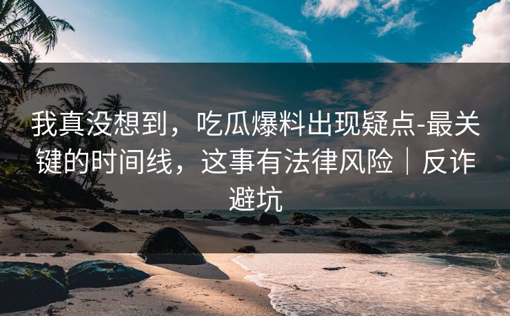 我真没想到,吃瓜爆料出现疑点-最关键的时间线,这事有法律风险|反诈避坑 我真没想到,吃瓜爆料出现疑点-最关键的时间线,这事有法律风险|反诈避坑