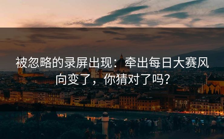 被忽略的录屏出现:牵出每日大赛风向变了,你猜对了吗? 被忽略的录屏出现:牵出每日大赛风向变了,你猜对了吗?