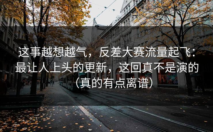 这事越想越气,反差大赛流量起飞:最让人上头的更新,这回真不是演的(真的有点离谱) 这事越想越气,反差大赛流量起飞:最让人上头的更新,这回真不是演的(真的有点离谱)