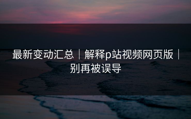 最新变动汇总|解释p站视频网页版|别再被误导 最新变动汇总|解释p站视频网页版|别再被误导