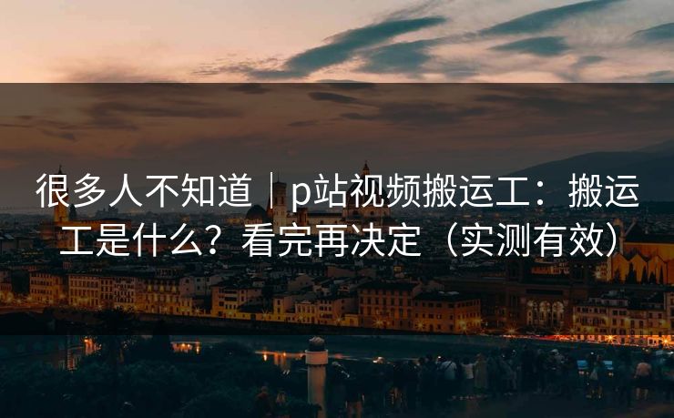很多人不知道|p站视频搬运工:搬运工是什么?看完再决定(实测有效) 很多人不知道|p站视频搬运工:搬运工是什么?看完再决定(实测有效)