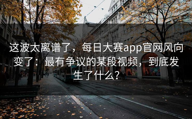 这波太离谱了,每日大赛app官网风向变了:最有争议的某段视频,到底发生了什么? 这波太离谱了,每日大赛app官网风向变了:最有争议的某段视频,到底发生了什么?