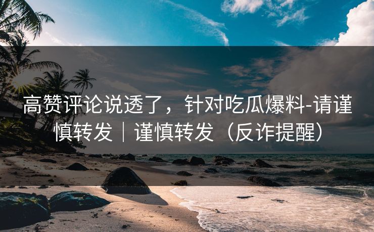 高赞评论说透了，针对吃瓜爆料-请谨慎转发｜谨慎转发（反诈提醒）