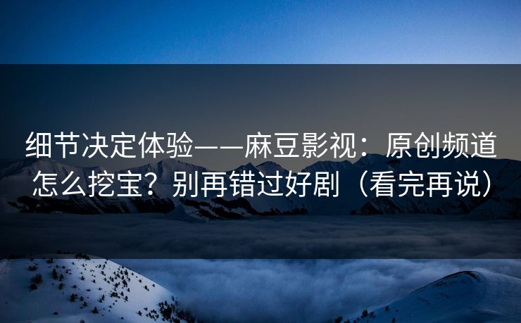 细节决定体验——麻豆影视:原创频道怎么挖宝?别再错过好剧(看完再说) 细节决定体验——麻豆影视:原创频道怎么挖宝?别再错过好剧(看完再说)