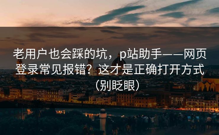 老用户也会踩的坑，p站助手——网页登录常见报错？这才是正确打开方式（别眨眼）
