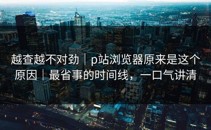 越查越不对劲|p站浏览器原来是这个原因|最省事的时间线,一口气讲清 越查越不对劲|p站浏览器原来是这个原因|最省事的时间线,一口气讲清