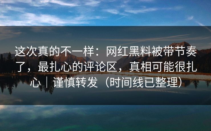 这次真的不一样：网红黑料被带节奏了，最扎心的评论区，真相可能很扎心｜谨慎转发（时间线已整理）